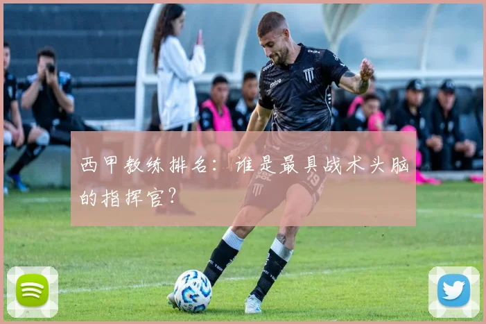 西甲教练排名:谁是最具战术头脑的指挥官?
