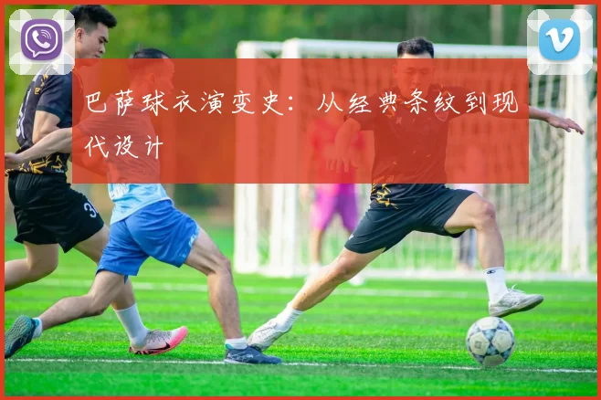 巴萨球衣演变史：从经典条纹到现代设计