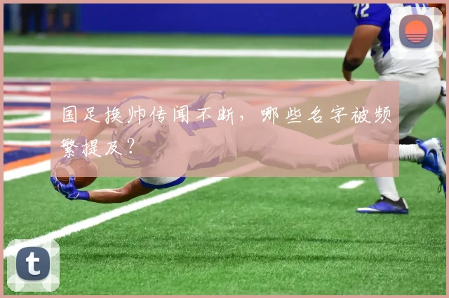 国足换帅传闻不断,哪些名字被频繁提及?