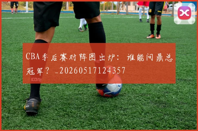 CBA季后赛对阵图出炉：谁能问鼎总冠军？_20260517124357