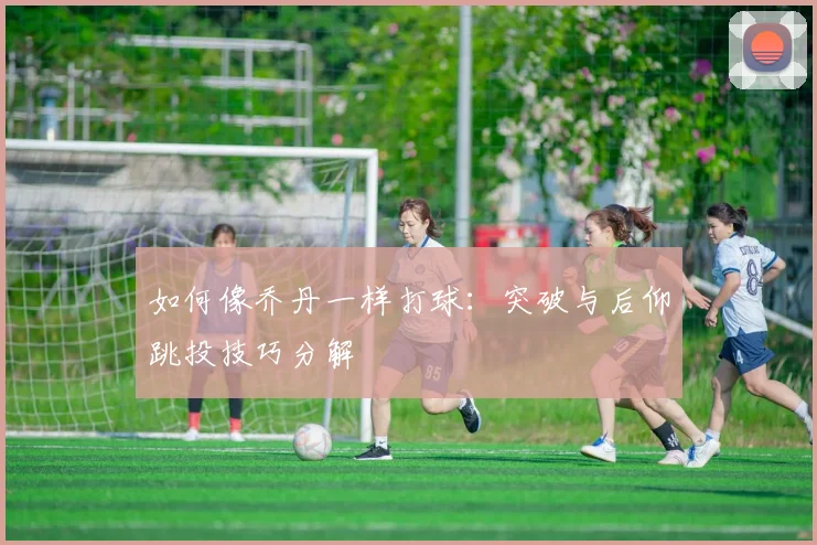 如何像乔丹一样打球：突破与后仰跳投技巧分解