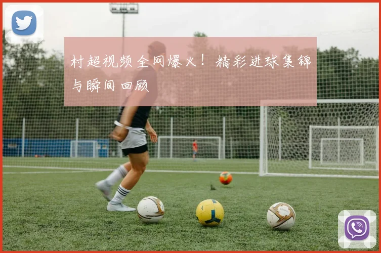村超视频全网爆火!精彩进球集锦与瞬间回顾