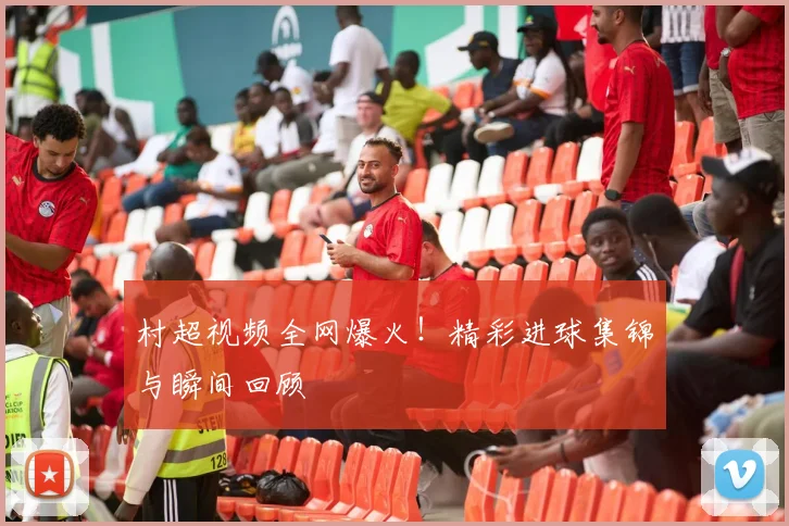 村超视频全网爆火！精彩进球集锦与瞬间回顾